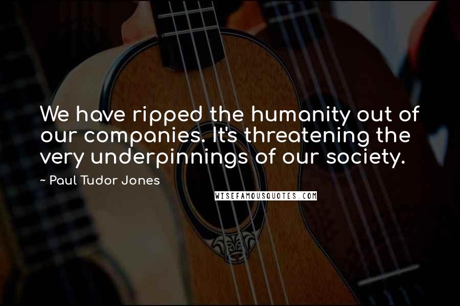 Paul Tudor Jones Quotes: We have ripped the humanity out of our companies. It's threatening the very underpinnings of our society.