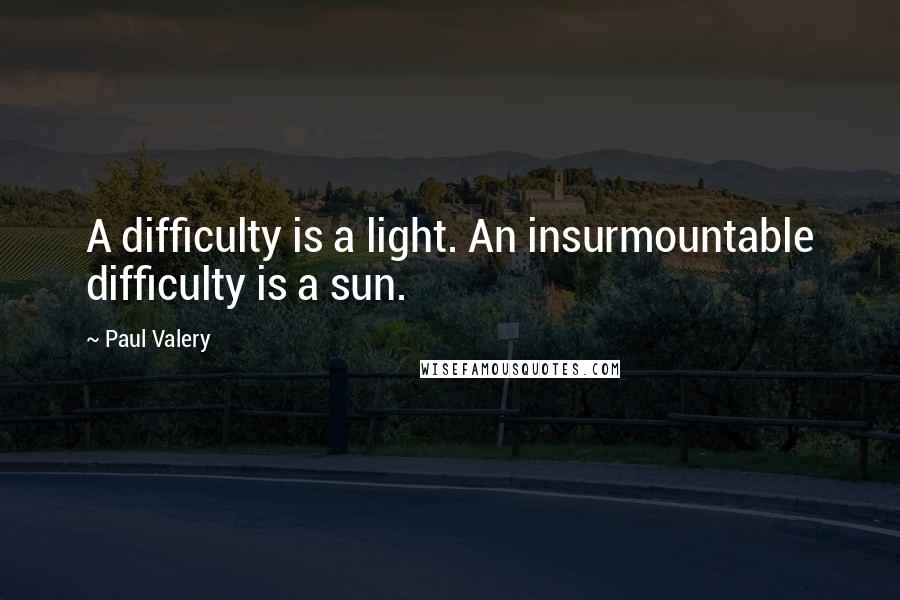 Paul Valery Quotes: A difficulty is a light. An insurmountable difficulty is a sun.