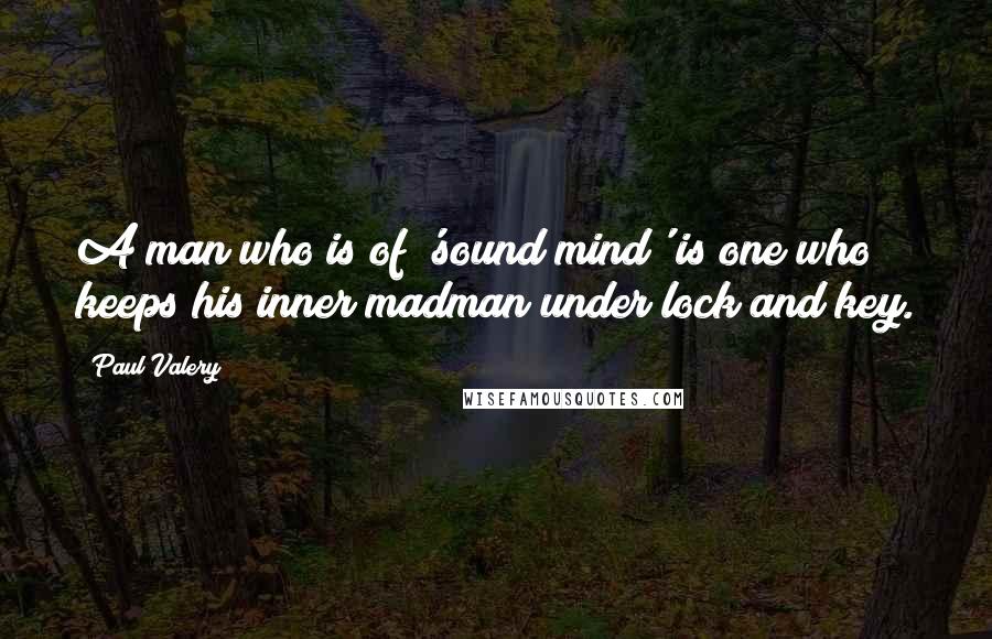 Paul Valery Quotes: A man who is of 'sound mind' is one who keeps his inner madman under lock and key.