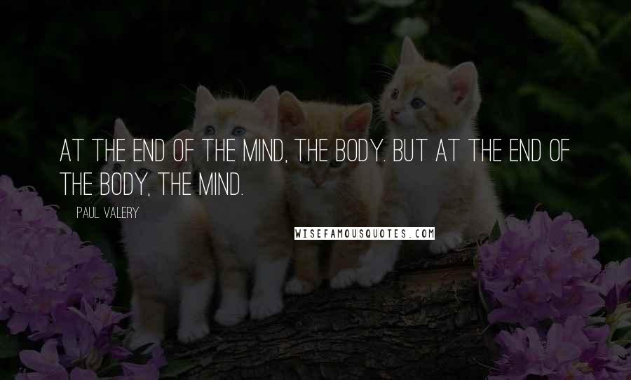 Paul Valery Quotes: At the end of the mind, the body. But at the end of the body, the mind.