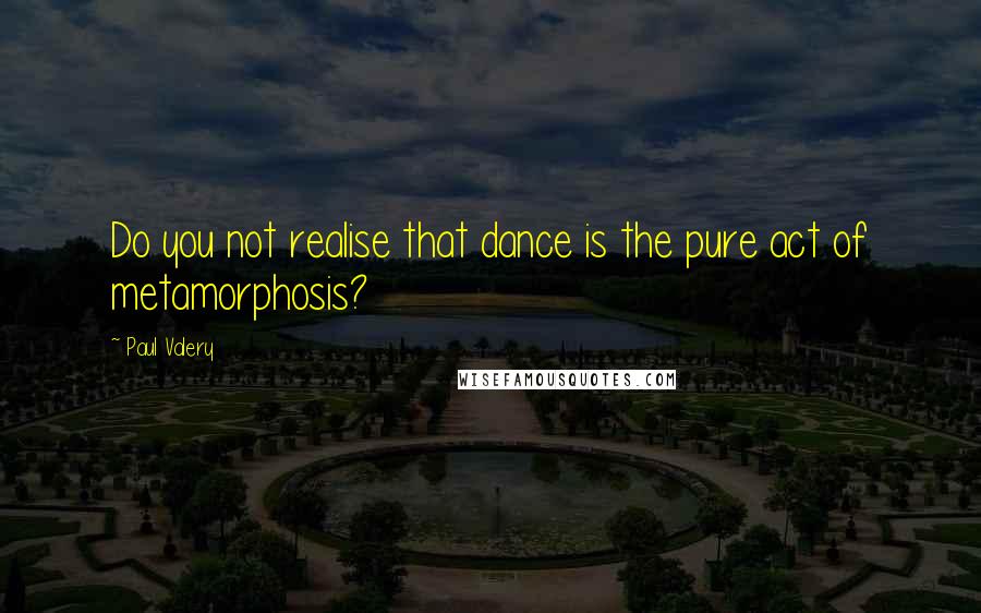 Paul Valery Quotes: Do you not realise that dance is the pure act of metamorphosis?
