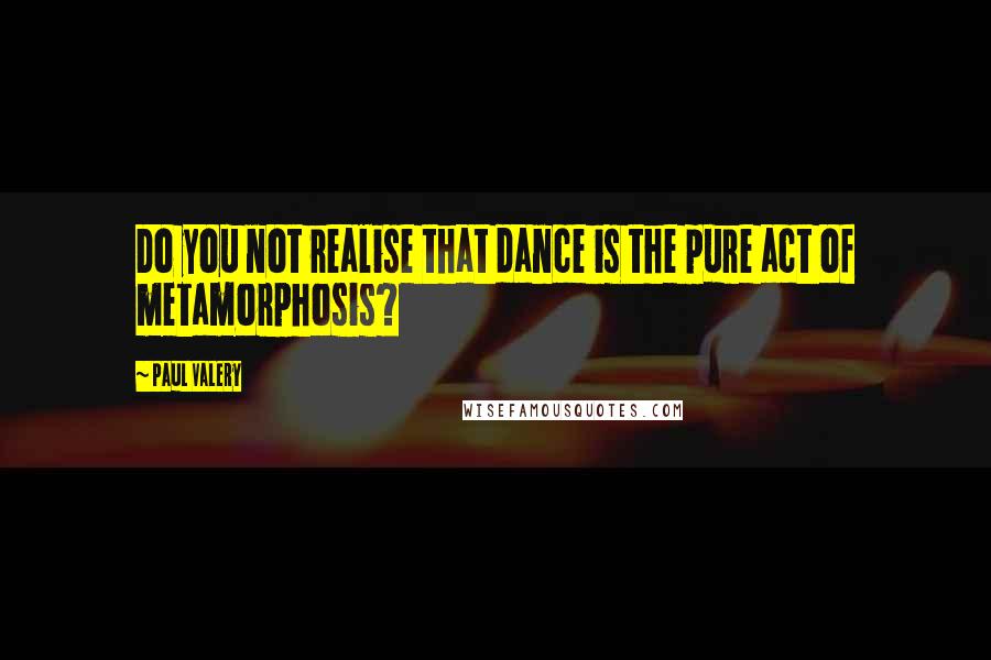 Paul Valery Quotes: Do you not realise that dance is the pure act of metamorphosis?