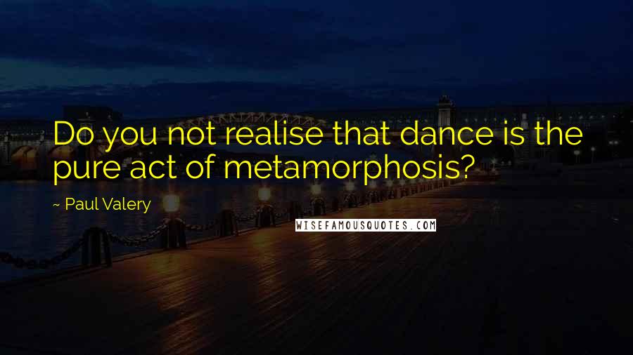 Paul Valery Quotes: Do you not realise that dance is the pure act of metamorphosis?