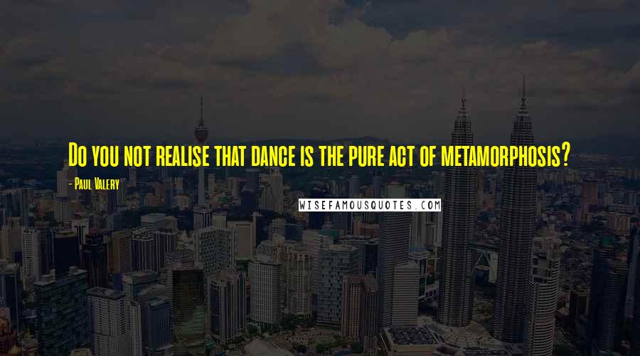Paul Valery Quotes: Do you not realise that dance is the pure act of metamorphosis?