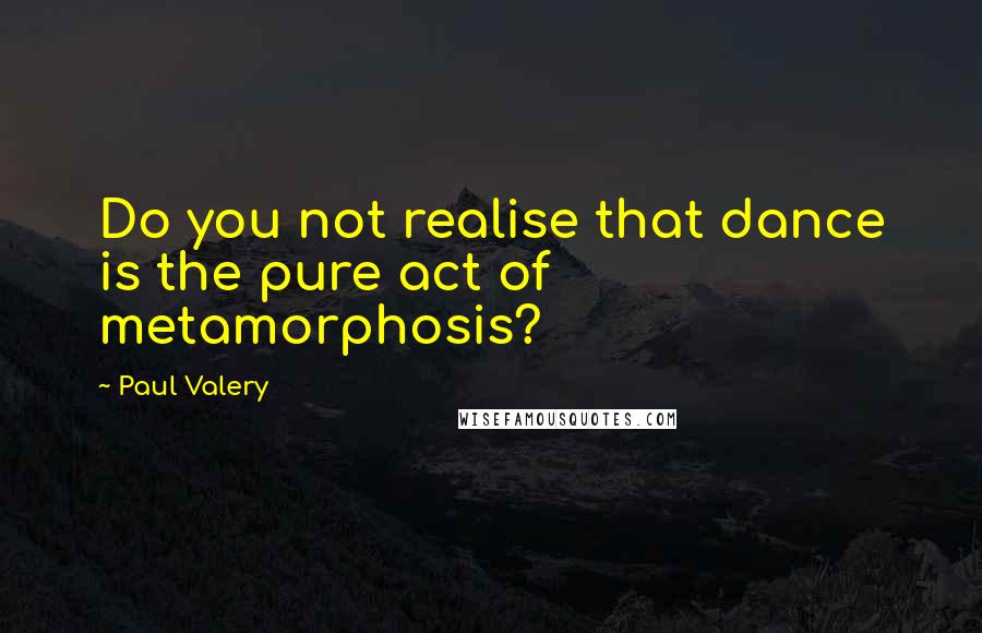 Paul Valery Quotes: Do you not realise that dance is the pure act of metamorphosis?