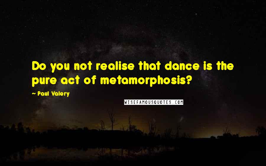 Paul Valery Quotes: Do you not realise that dance is the pure act of metamorphosis?
