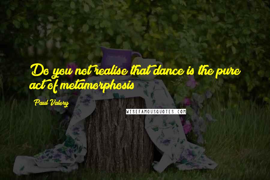 Paul Valery Quotes: Do you not realise that dance is the pure act of metamorphosis?