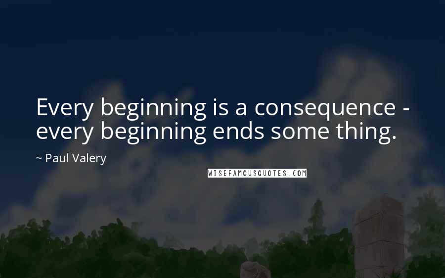 Paul Valery Quotes: Every beginning is a consequence - every beginning ends some thing.