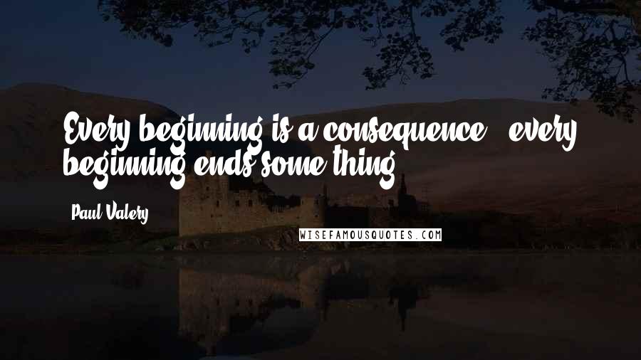 Paul Valery Quotes: Every beginning is a consequence - every beginning ends some thing.