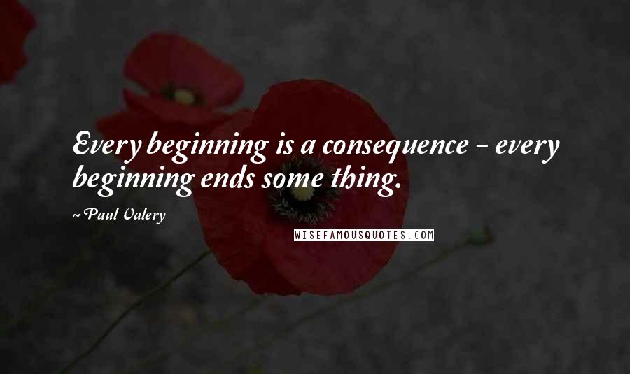 Paul Valery Quotes: Every beginning is a consequence - every beginning ends some thing.