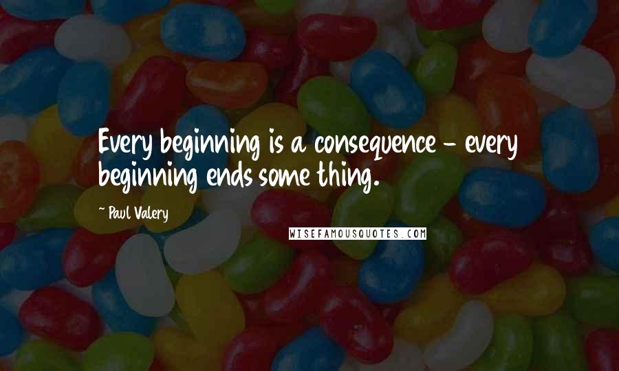 Paul Valery Quotes: Every beginning is a consequence - every beginning ends some thing.