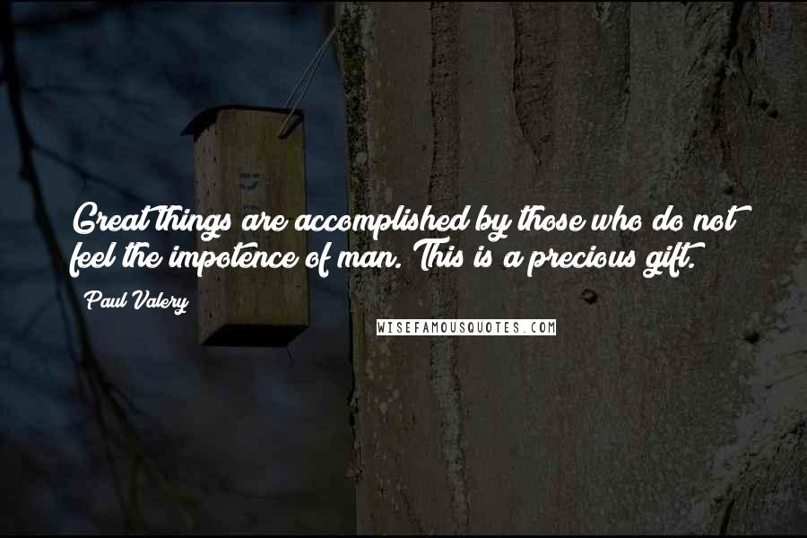 Paul Valery Quotes: Great things are accomplished by those who do not feel the impotence of man. This is a precious gift.