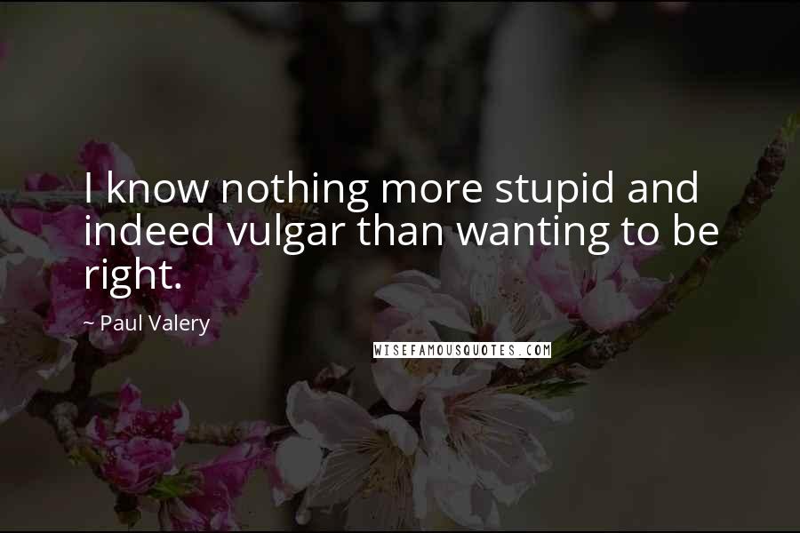 Paul Valery Quotes: I know nothing more stupid and indeed vulgar than wanting to be right.