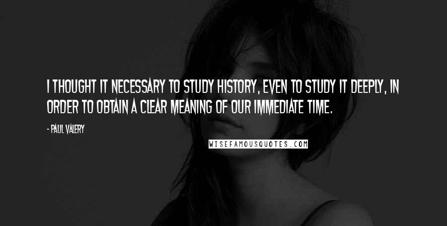 Paul Valery Quotes: I thought it necessary to study history, even to study it deeply, in order to obtain a clear meaning of our immediate time.