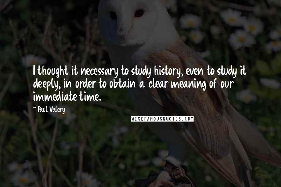 Paul Valery Quotes: I thought it necessary to study history, even to study it deeply, in order to obtain a clear meaning of our immediate time.