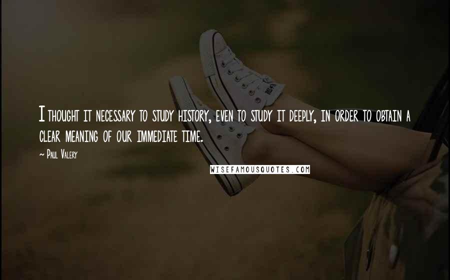 Paul Valery Quotes: I thought it necessary to study history, even to study it deeply, in order to obtain a clear meaning of our immediate time.