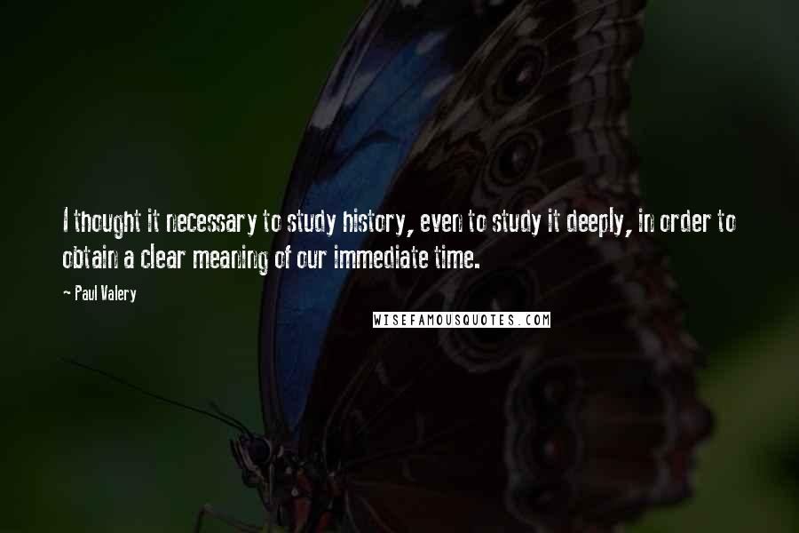 Paul Valery Quotes: I thought it necessary to study history, even to study it deeply, in order to obtain a clear meaning of our immediate time.