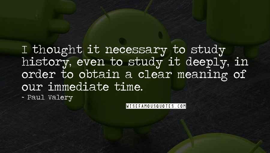 Paul Valery Quotes: I thought it necessary to study history, even to study it deeply, in order to obtain a clear meaning of our immediate time.
