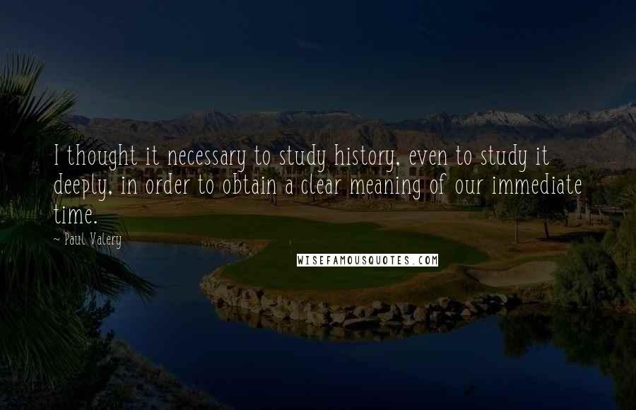 Paul Valery Quotes: I thought it necessary to study history, even to study it deeply, in order to obtain a clear meaning of our immediate time.