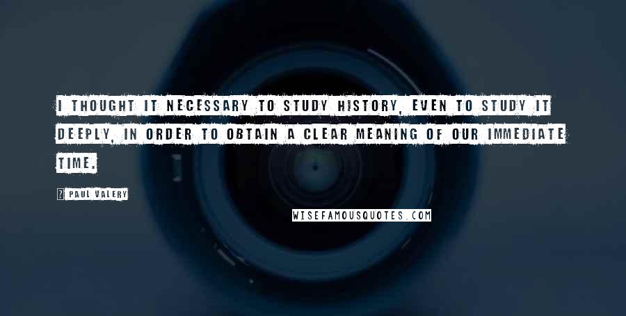 Paul Valery Quotes: I thought it necessary to study history, even to study it deeply, in order to obtain a clear meaning of our immediate time.