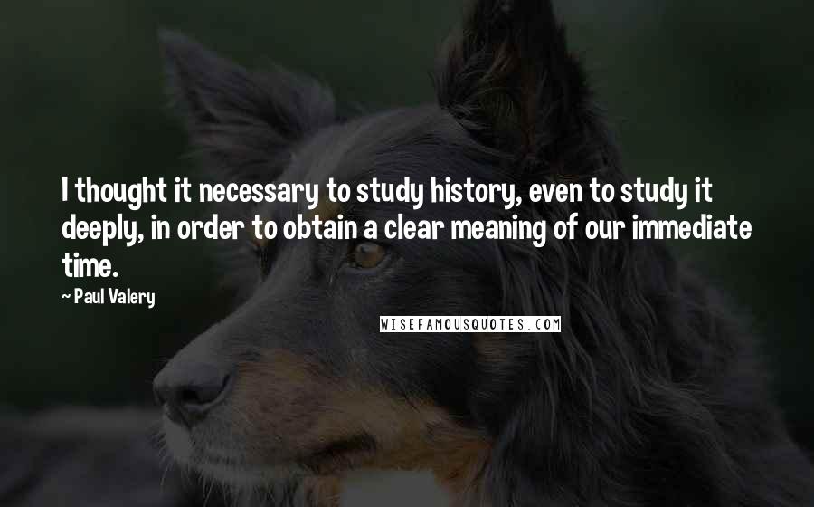 Paul Valery Quotes: I thought it necessary to study history, even to study it deeply, in order to obtain a clear meaning of our immediate time.