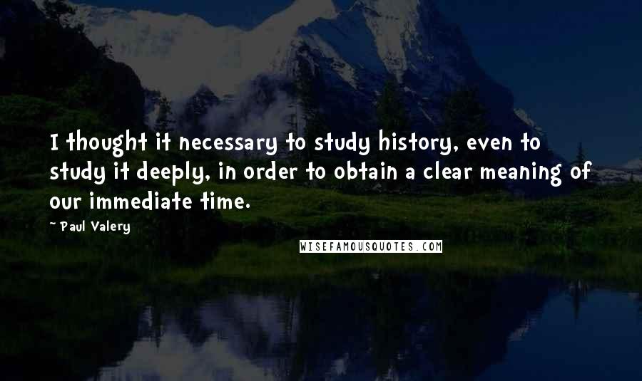 Paul Valery Quotes: I thought it necessary to study history, even to study it deeply, in order to obtain a clear meaning of our immediate time.