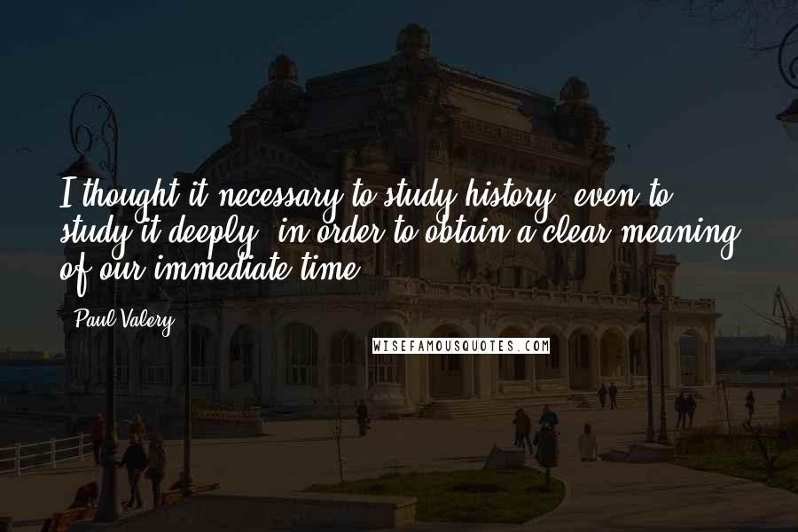 Paul Valery Quotes: I thought it necessary to study history, even to study it deeply, in order to obtain a clear meaning of our immediate time.