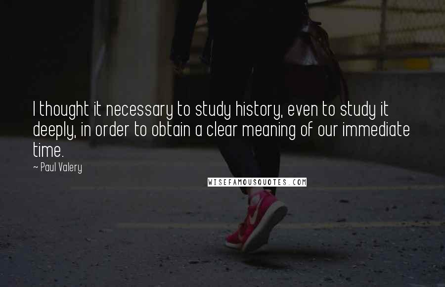 Paul Valery Quotes: I thought it necessary to study history, even to study it deeply, in order to obtain a clear meaning of our immediate time.