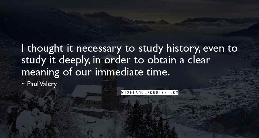 Paul Valery Quotes: I thought it necessary to study history, even to study it deeply, in order to obtain a clear meaning of our immediate time.