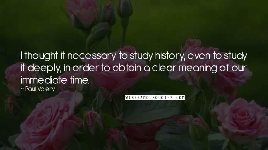 Paul Valery Quotes: I thought it necessary to study history, even to study it deeply, in order to obtain a clear meaning of our immediate time.