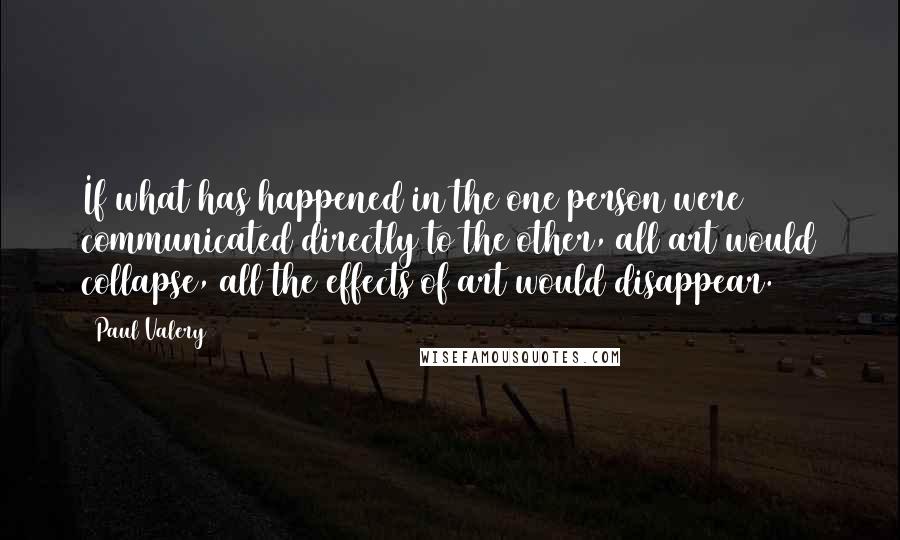 Paul Valery Quotes: If what has happened in the one person were communicated directly to the other, all art would collapse, all the effects of art would disappear.