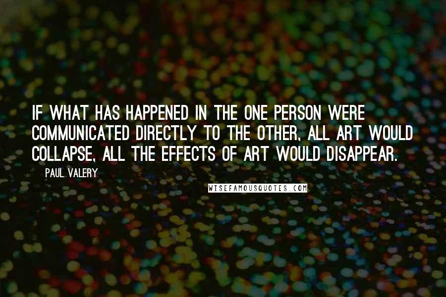 Paul Valery Quotes: If what has happened in the one person were communicated directly to the other, all art would collapse, all the effects of art would disappear.