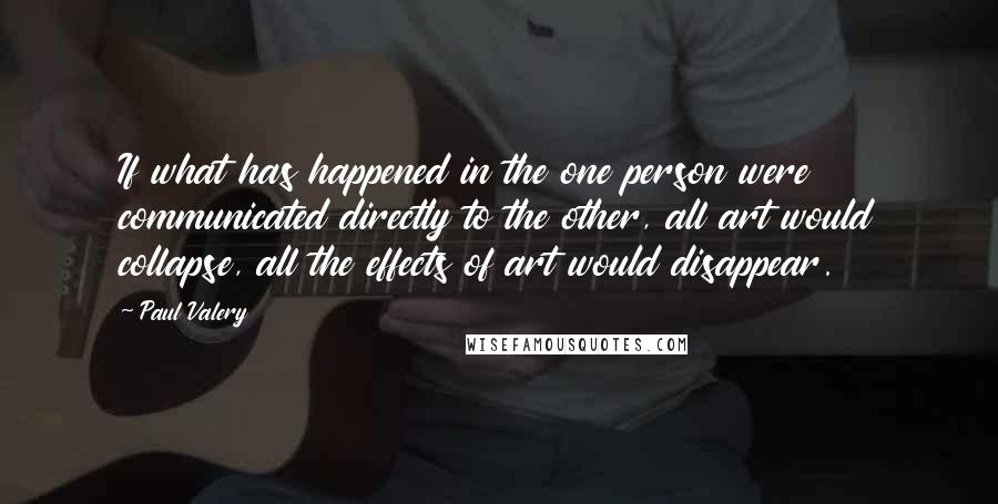 Paul Valery Quotes: If what has happened in the one person were communicated directly to the other, all art would collapse, all the effects of art would disappear.