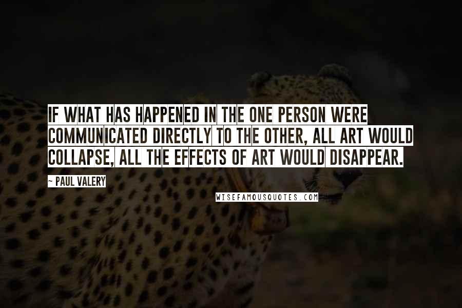 Paul Valery Quotes: If what has happened in the one person were communicated directly to the other, all art would collapse, all the effects of art would disappear.