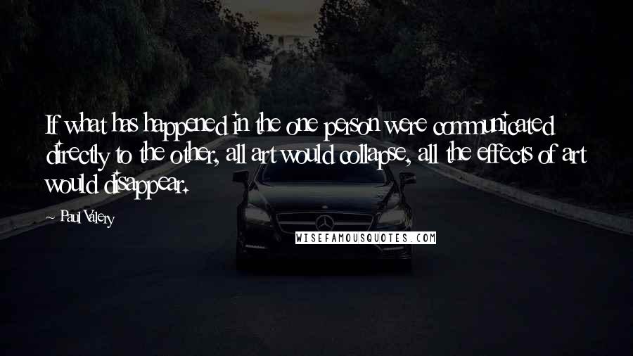 Paul Valery Quotes: If what has happened in the one person were communicated directly to the other, all art would collapse, all the effects of art would disappear.