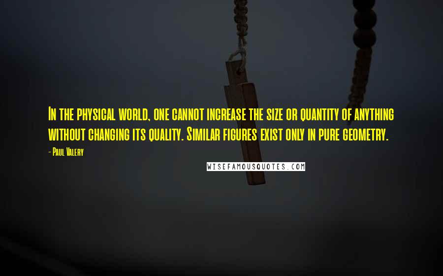 Paul Valery Quotes: In the physical world, one cannot increase the size or quantity of anything without changing its quality. Similar figures exist only in pure geometry.