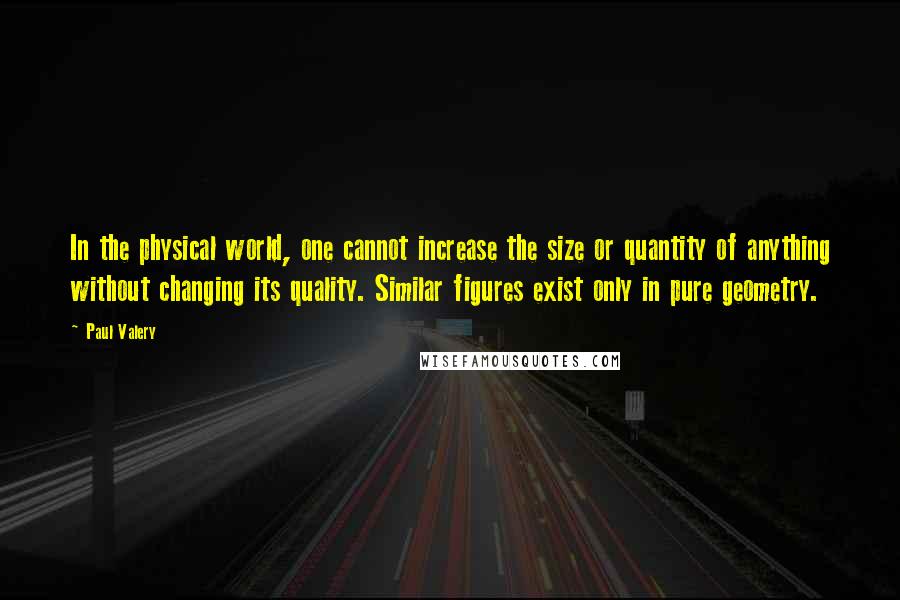 Paul Valery Quotes: In the physical world, one cannot increase the size or quantity of anything without changing its quality. Similar figures exist only in pure geometry.