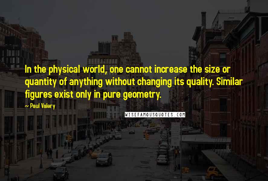 Paul Valery Quotes: In the physical world, one cannot increase the size or quantity of anything without changing its quality. Similar figures exist only in pure geometry.