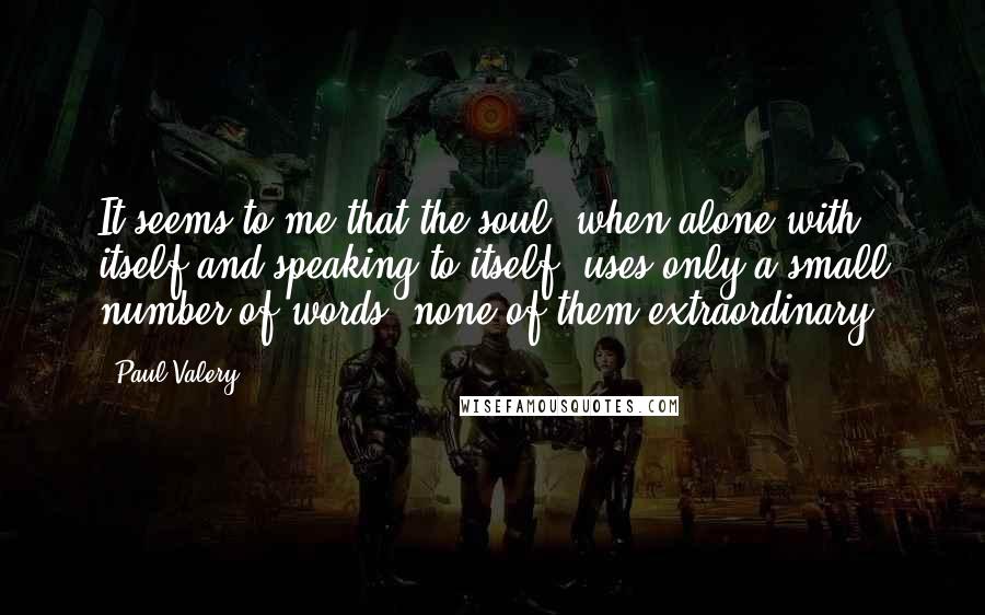 Paul Valery Quotes: It seems to me that the soul, when alone with itself and speaking to itself, uses only a small number of words, none of them extraordinary.