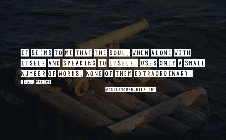 Paul Valery Quotes: It seems to me that the soul, when alone with itself and speaking to itself, uses only a small number of words, none of them extraordinary.