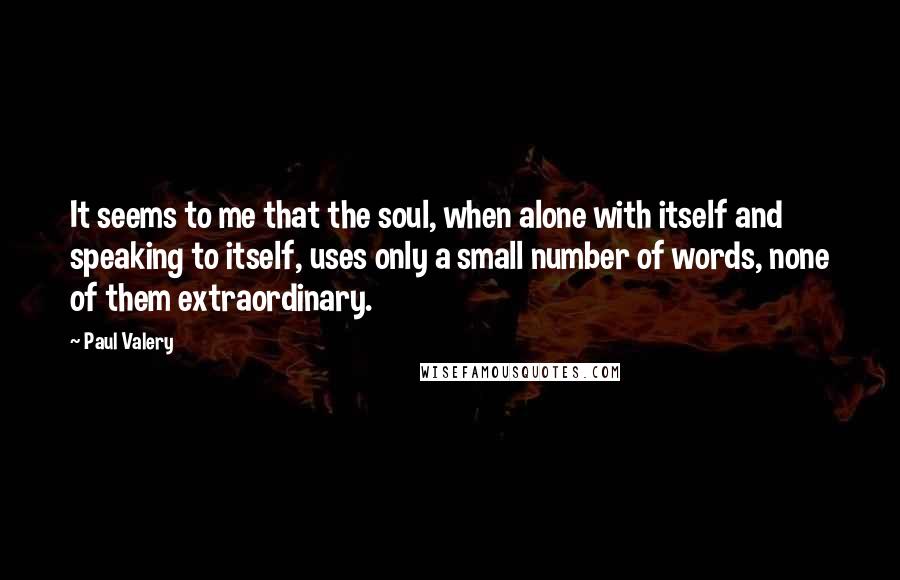 Paul Valery Quotes: It seems to me that the soul, when alone with itself and speaking to itself, uses only a small number of words, none of them extraordinary.