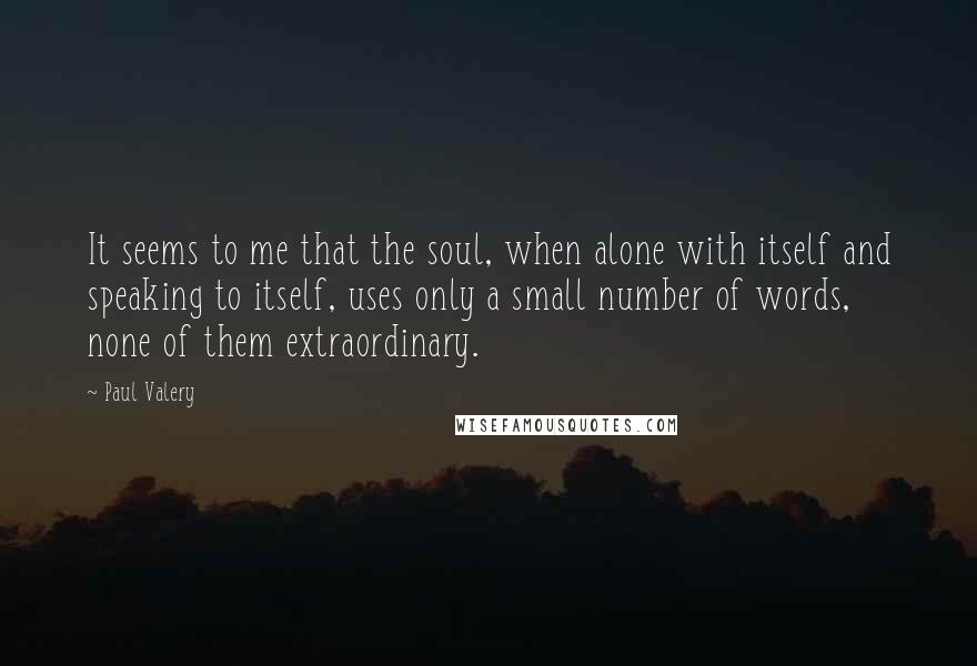 Paul Valery Quotes: It seems to me that the soul, when alone with itself and speaking to itself, uses only a small number of words, none of them extraordinary.