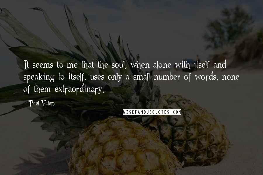 Paul Valery Quotes: It seems to me that the soul, when alone with itself and speaking to itself, uses only a small number of words, none of them extraordinary.