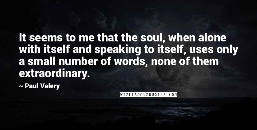 Paul Valery Quotes: It seems to me that the soul, when alone with itself and speaking to itself, uses only a small number of words, none of them extraordinary.