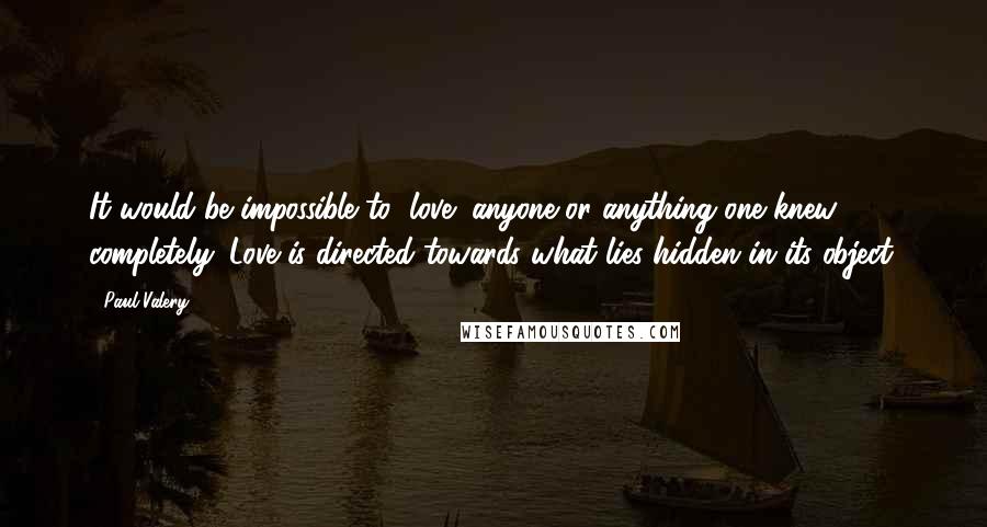 Paul Valery Quotes: It would be impossible to "love" anyone or anything one knew completely. Love is directed towards what lies hidden in its object.