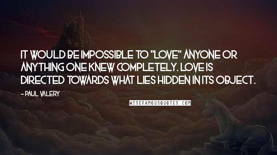 Paul Valery Quotes: It would be impossible to "love" anyone or anything one knew completely. Love is directed towards what lies hidden in its object.