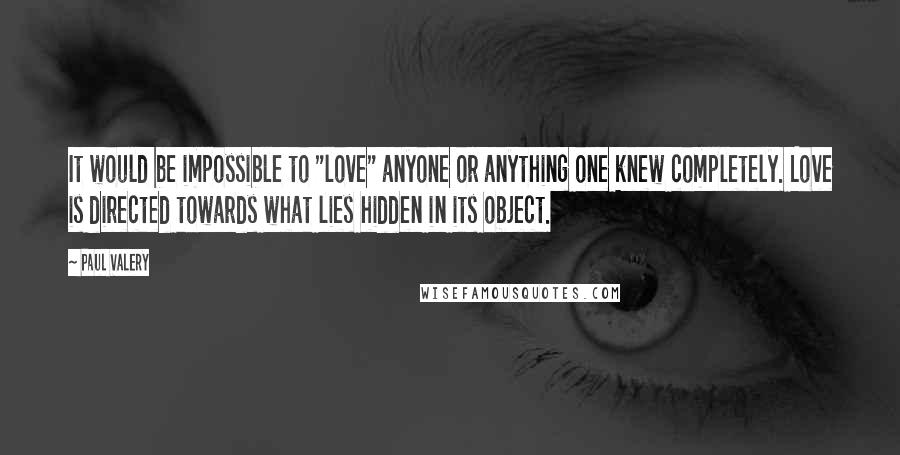 Paul Valery Quotes: It would be impossible to "love" anyone or anything one knew completely. Love is directed towards what lies hidden in its object.