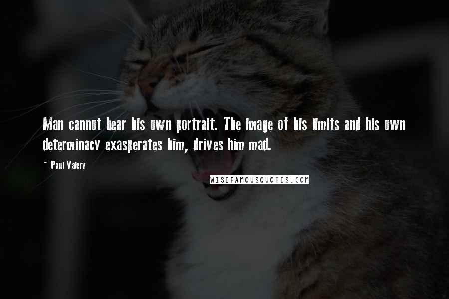 Paul Valery Quotes: Man cannot bear his own portrait. The image of his limits and his own determinacy exasperates him, drives him mad.