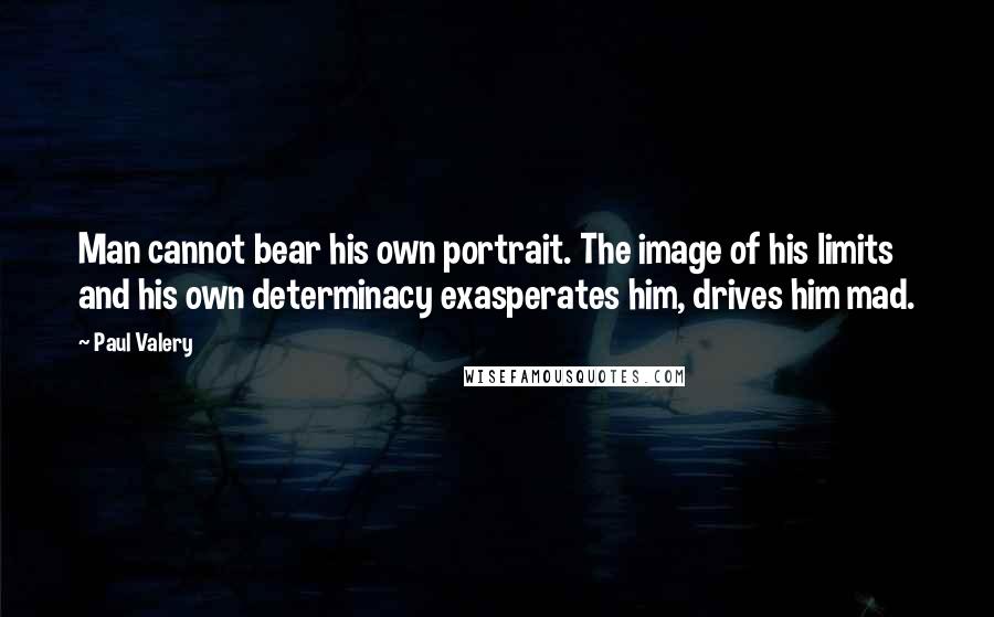 Paul Valery Quotes: Man cannot bear his own portrait. The image of his limits and his own determinacy exasperates him, drives him mad.
