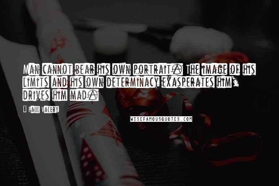 Paul Valery Quotes: Man cannot bear his own portrait. The image of his limits and his own determinacy exasperates him, drives him mad.